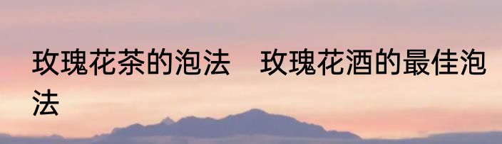 玫瑰花茶的泡法　玫瑰花酒的最佳泡法