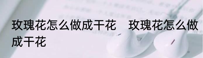 玫瑰花怎么做成干花　玫瑰花怎么做成干花