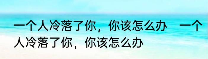 一个人冷落了你，你该怎么办　一个人冷落了你，你该怎么办