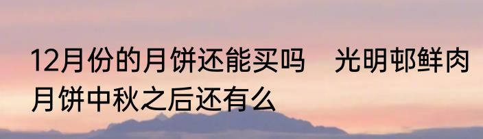 12月份的月饼还能买吗　光明邨鲜肉月饼中秋之后还有么