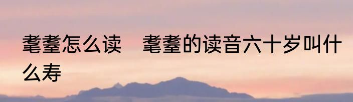 耄耋怎么读　耄耋的读音六十岁叫什么寿