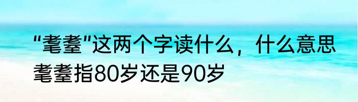 “耄耋”这两个字读什么，什么意思　耄耋指80岁还是90岁