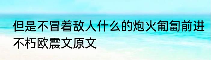 但是不冒着敌人什么的炮火匍匐前进　不朽欧震文原文