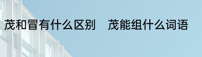 茂和冒有什么区别　茂能组什么词语