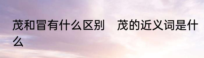 茂和冒有什么区别　茂的近义词是什么