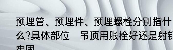预埋管、预埋件、预埋螺栓分别指什么?具体部位　吊顶用胀栓好还是射钉牢固
