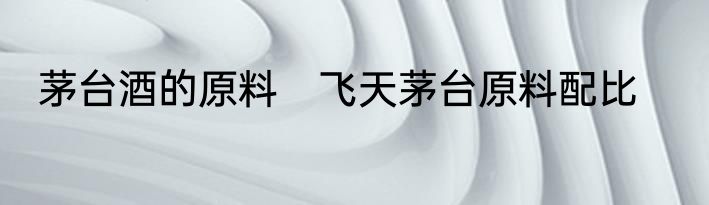 茅台酒的原料　飞天茅台原料配比