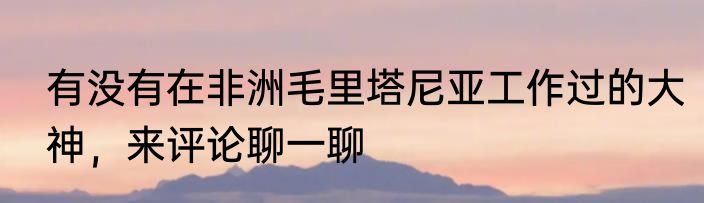 有没有在非洲毛里塔尼亚工作过的大神，来评论聊一聊