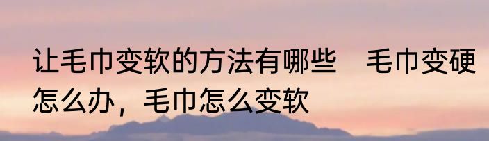让毛巾变软的方法有哪些　毛巾变硬怎么办，毛巾怎么变软