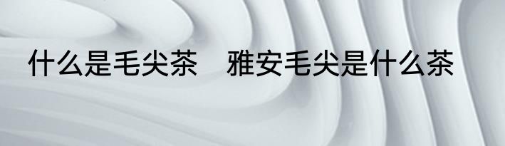什么是毛尖茶　雅安毛尖是什么茶