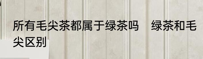 所有毛尖茶都属于绿茶吗　绿茶和毛尖区别