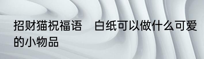 招财猫祝福语　白纸可以做什么可爱的小物品