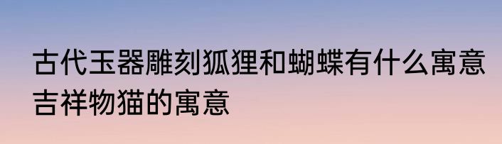 古代玉器雕刻狐狸和蝴蝶有什么寓意　吉祥物猫的寓意