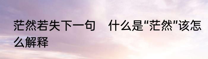 茫然若失下一句　什么是“茫然”该怎么解释