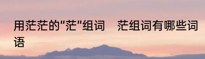 用茫茫的“茫”组词　茫组词有哪些词语