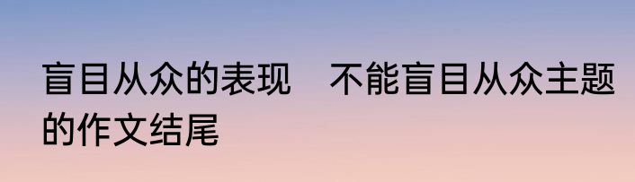 盲目从众的表现　不能盲目从众主题的作文结尾