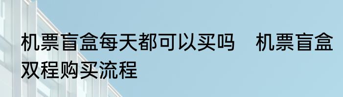 机票盲盒每天都可以买吗　机票盲盒双程购买流程