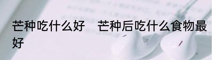 芒种吃什么好　芒种后吃什么食物最好