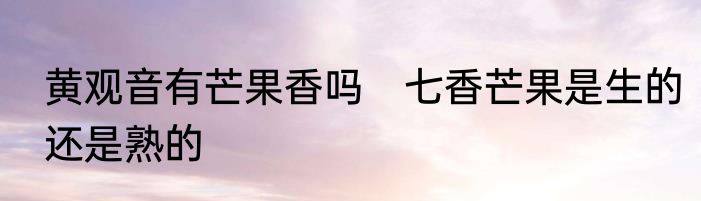 黄观音有芒果香吗　七香芒果是生的还是熟的