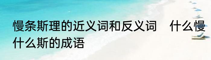 慢条斯理的近义词和反义词　什么慢什么斯的成语