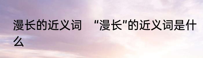 漫长的近义词　“漫长”的近义词是什么