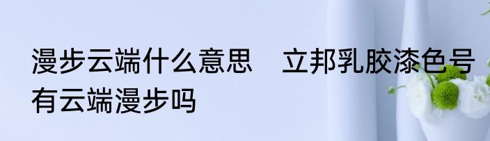 漫步云端什么意思　立邦乳胶漆色号有云端漫步吗