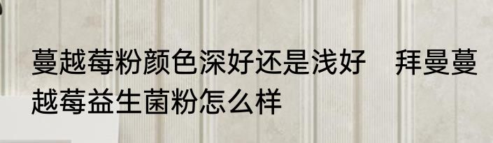 蔓越莓粉颜色深好还是浅好　拜曼蔓越莓益生菌粉怎么样