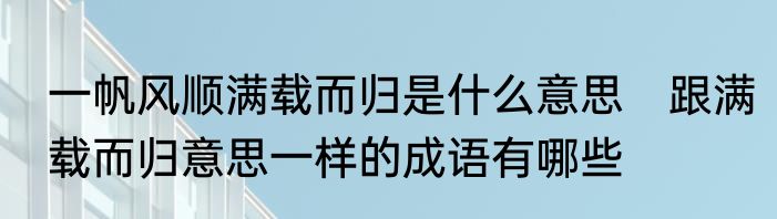 一帆风顺满载而归是什么意思　跟满载而归意思一样的成语有哪些