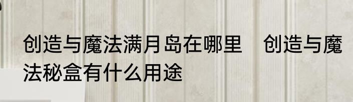创造与魔法满月岛在哪里　创造与魔法秘盒有什么用途