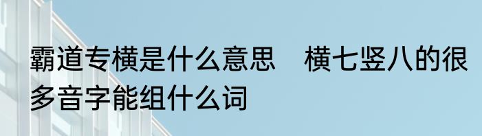 霸道专横是什么意思　横七竖八的很多音字能组什么词