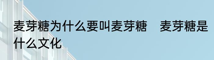 麦芽糖为什么要叫麦芽糖　麦芽糖是什么文化