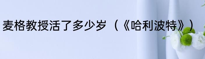 麦格教授活了多少岁（《哈利波特》）