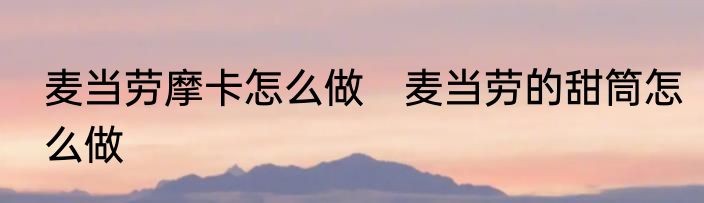 麦当劳摩卡怎么做　麦当劳的甜筒怎么做