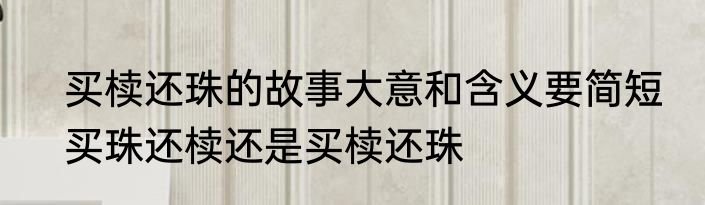 买椟还珠的故事大意和含义要简短　买珠还椟还是买椟还珠