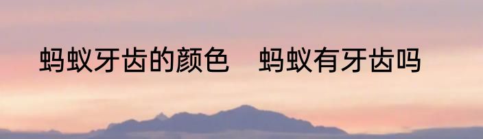 蚂蚁牙齿的颜色　蚂蚁有牙齿吗