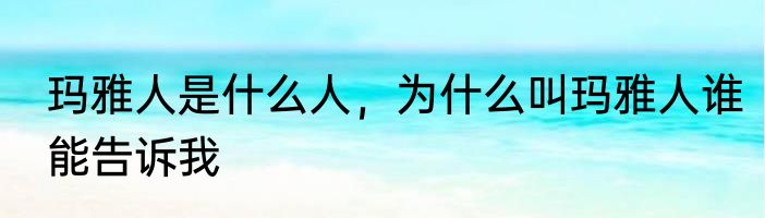 玛雅人是什么人，为什么叫玛雅人谁能告诉我