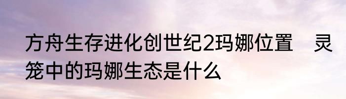 方舟生存进化创世纪2玛娜位置　灵笼中的玛娜生态是什么
