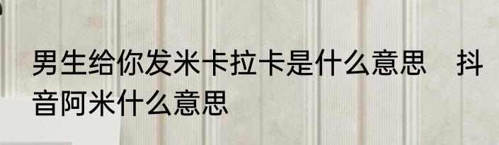 男生给你发米卡拉卡是什么意思　抖音阿米什么意思