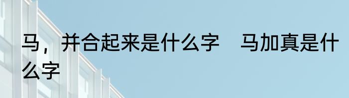 马，并合起来是什么字　马加真是什么字