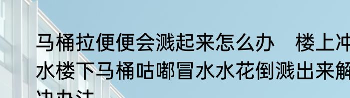 马桶拉便便会溅起来怎么办　楼上冲水楼下马桶咕嘟冒水水花倒溅出来解决办法