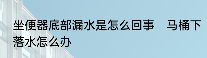 坐便器底部漏水是怎么回事　马桶下落水怎么办