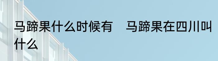 马蹄果什么时候有　马蹄果在四川叫什么