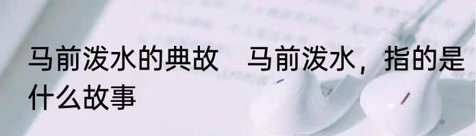 马前泼水的典故　马前泼水，指的是什么故事