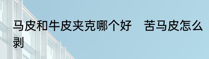 马皮和牛皮夹克哪个好　苦马皮怎么剥