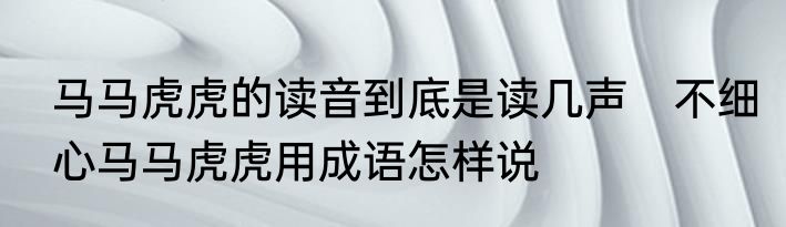 马马虎虎的读音到底是读几声　不细心马马虎虎用成语怎样说