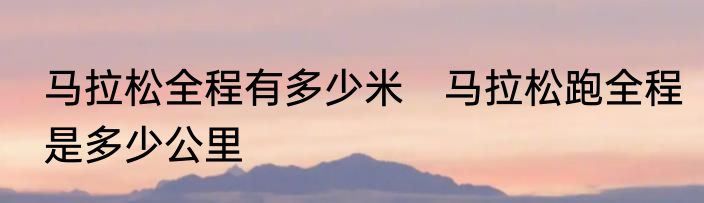马拉松全程有多少米　马拉松跑全程是多少公里