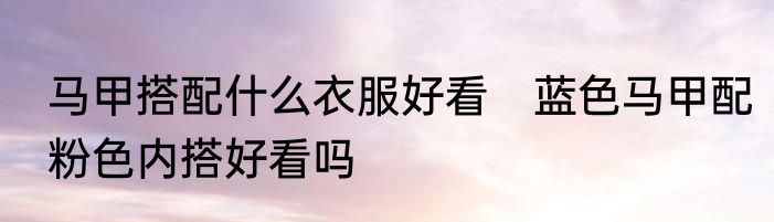 马甲搭配什么衣服好看　蓝色马甲配粉色内搭好看吗