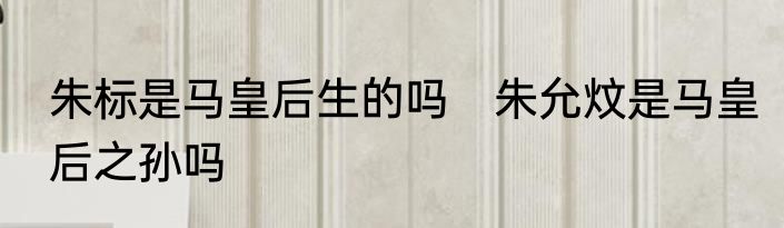 朱标是马皇后生的吗　朱允炆是马皇后之孙吗