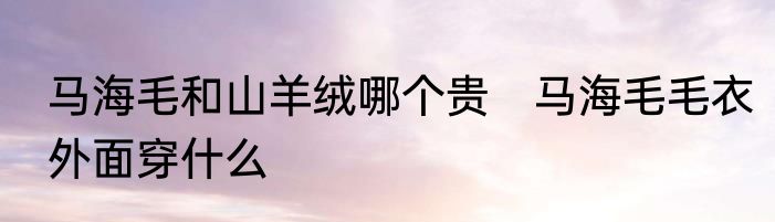 马海毛和山羊绒哪个贵　马海毛毛衣外面穿什么