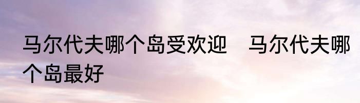 马尔代夫哪个岛受欢迎　马尔代夫哪个岛最好